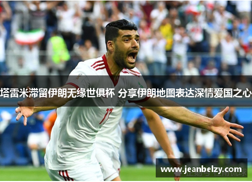 塔雷米滞留伊朗无缘世俱杯 分享伊朗地图表达深情爱国之心